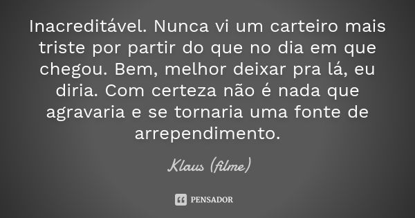 Inacreditável. Nunca vi um carteiro mais triste por partir do que no dia em que chegou. Bem, melhor deixar pra lá, eu diria. Com certeza não é nada que agravari... Frase de Klaus (filme).