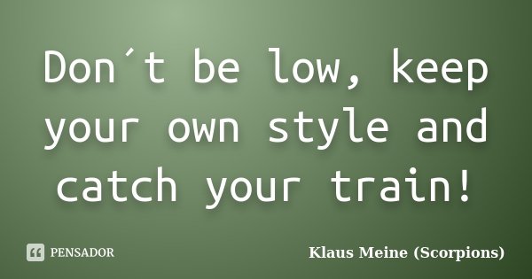 Don´t be low, keep your own style and catch your train!... Frase de Klaus Meine (Scorpions).
