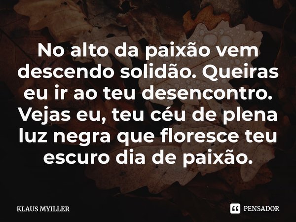 ⁠No alto da paixão vem descendo solidão. Queiras eu ir ao teu desencontro. Vejas eu, teu céu de plena luz negra que floresce teu escuro dia de paixão.... Frase de KLAUS MYILLER.