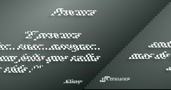 Procura "E procura andar...voar...navegar... mas de um jeito que valha a vida !"... Frase de Klausy.