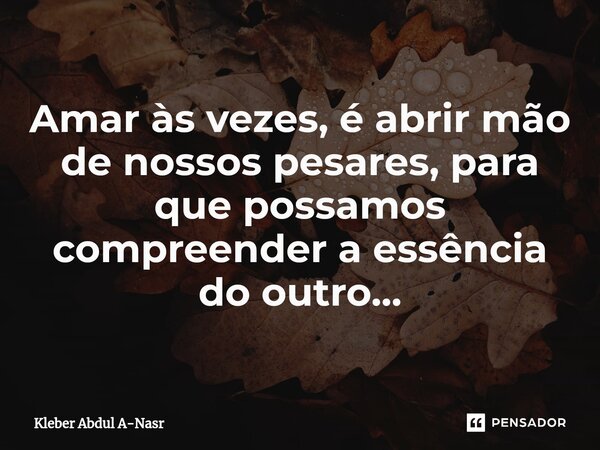 ⁠Amar às vezes, é abrir mão de nossos pesares, para que possamos compreender a essência do outro...... Frase de Kleber Abdul A-Nasr.