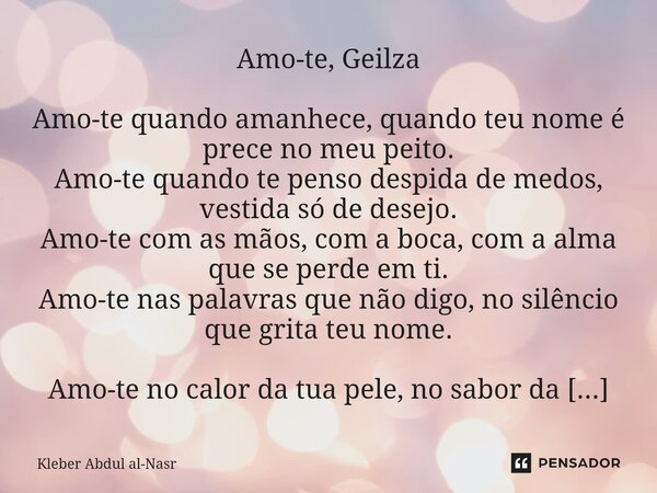 Amo-te, Geilza Amo-te quando amanhece, quando teu nome é prece no meu peito. Amo-te quando te penso despida de medos, vestida só de desejo. Amo-te com as mãos,... Frase de Kleber Abdul Al-Nasr.