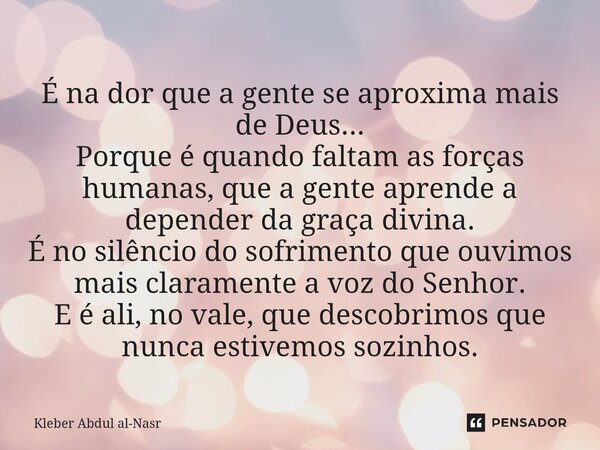 É na dor que a gente se aproxima mais de Deus... Porque é quando faltam as forças humanas, que a gente aprende a depender da graça divina. É no silêncio do sofr... Frase de Kleber Abdul Al-Nasr.