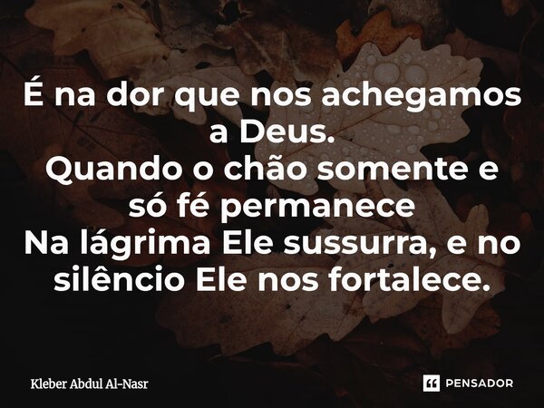 É na dor que nos achegamos a Deus. Quando o chão somente e só fé permanece Na lágrima Ele sussurra, e no silêncio Ele nos fortalece.... Frase de Kleber Abdul Al-Nasr.