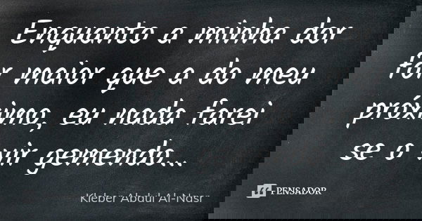 Enquanto a minha dor for maior que a do meu próximo, eu nada farei se o vir gemendo...... Frase de Kleber Abdul Al Nasr.