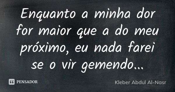 Enquanto a minha dor for maior que a do meu próximo, eu nada farei se o vir gemendo...... Frase de Kleber Abdul Al Nasr.