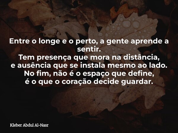 Entre o longe e o perto, a gente aprende a sentir. Tem presença que mora na distância, e ausência que se instala mesmo ao lado. No fim, não é o espaço que defin... Frase de Kleber Abdul Al-Nasr.