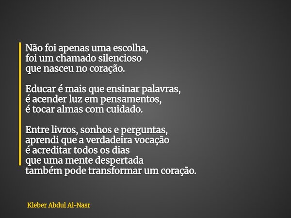 Não foi apenas uma escolha, foi um chamado silencioso que nasceu no coração. Educar é mais que ensinar palavras, é acender luz em pensamentos, é tocar almas com... Frase de Kleber Abdul Al-Nasr.