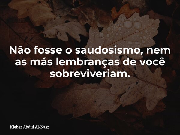 Não fosse o saudosismo, nem as más lembranças de você sobreviveriam.... Frase de Kleber Abdul Al-Nasr.