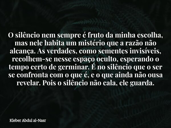 O silêncio nem sempre é fruto da minha escolha, mas nele habita um mistério que a razão não alcança. As verdades, como sementes invisíveis, recolhem-se nesse es... Frase de Kleber Abdul al-Nasr.