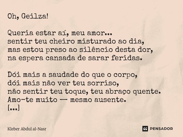 Oh, Geilza! Queria estar aí, meu amor... sentir teu cheiro misturado ao dia, mas estou preso ao silêncio desta dor, na espera cansada de sarar feridas. Dói mais... Frase de Kleber Abdul Al-Nasr.