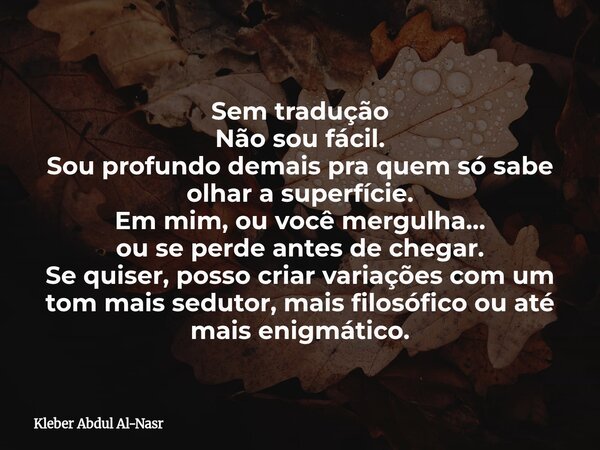 Sem tradução Não sou fácil. Sou profundo demais pra quem só sabe olhar a superfície. Em mim, ou você mergulha… ou se perde antes de chegar. Se quiser, posso cri... Frase de Kleber Abdul Al-Nasr.