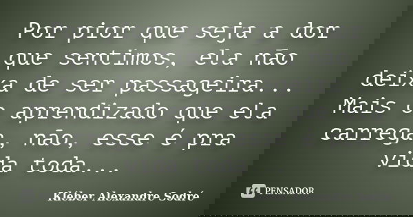 Por pior que seja a dor que sentimos, ela não deixa de ser passageira... Mais o aprendizado que ela carrega, não, esse é pra vida toda...... Frase de Kléber Alexandre Sodré.