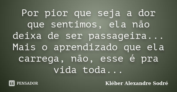 Por pior que seja a dor que sentimos, ela não deixa de ser passageira... Mais o aprendizado que ela carrega, não, esse é pra vida toda...... Frase de Kléber Alexandre Sodré.