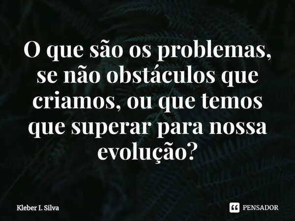 O que são ⁠os problemas, se não obstáculos que criamos, ou que temos que superar para nossa evolução?... Frase de Kleber I. Silva.