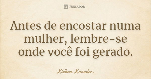 Antes de encostar numa mulher, lembre-se onde você foi gerado.... Frase de Kléber Knowles..