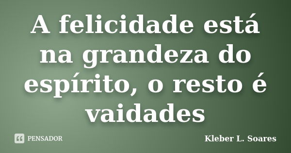 A felicidade está na grandeza do espírito, o resto é vaidades... Frase de Kleber L. Soares.