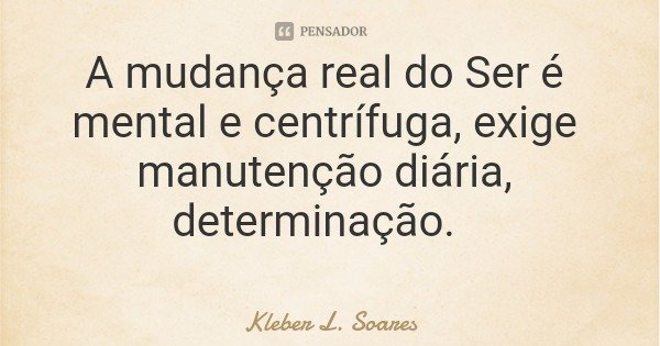 A mudança real do Ser é mental e centrífuga, exige manutenção diária, determinação.... Frase de Kleber L. Soares.