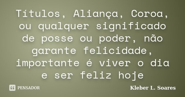 Títulos, Aliança, Coroa, ou qualquer significado de posse ou poder, não garante felicidade, importante é viver o dia e ser feliz hoje... Frase de Kleber L. Soares.