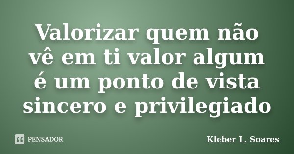 Valorizar quem não vê em ti valor algum é um ponto de vista sincero e privilegiado... Frase de Kleber L. Soares.