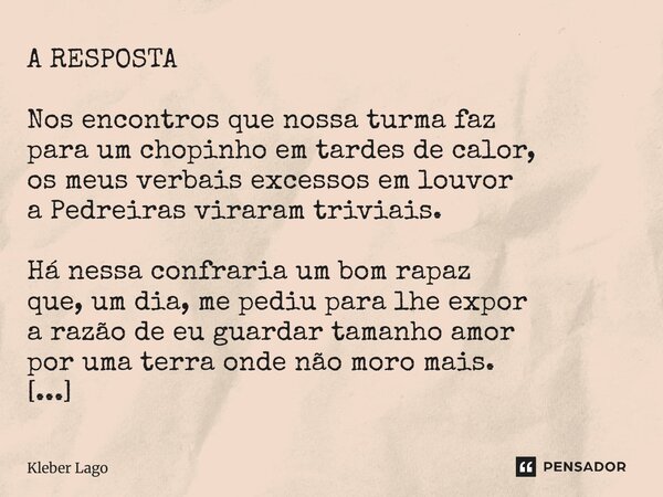 A RESPOSTA Nos encontros que nossa turma faz para um chopinho em tardes de calor, os meus verbais excessos em louvor a Pedreiras viraram triviais. Há nessa con... Frase de Kleber Lago.