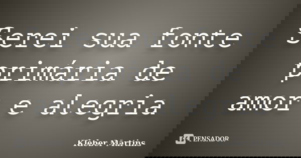 Serei sua fonte primária de amor e alegria... Frase de Kleber Martins.