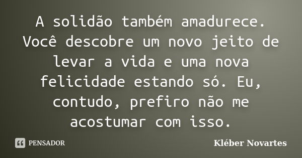 A solidão também amadurece. Você descobre um novo jeito de levar a vida e uma nova felicidade estando só. Eu, contudo, prefiro não me acostumar com isso.... Frase de Kléber Novartes.