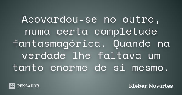 Acovardou-se no outro, numa certa completude fantasmagórica. Quando na verdade lhe faltava um tanto enorme de si mesmo.... Frase de Kléber Novartes.