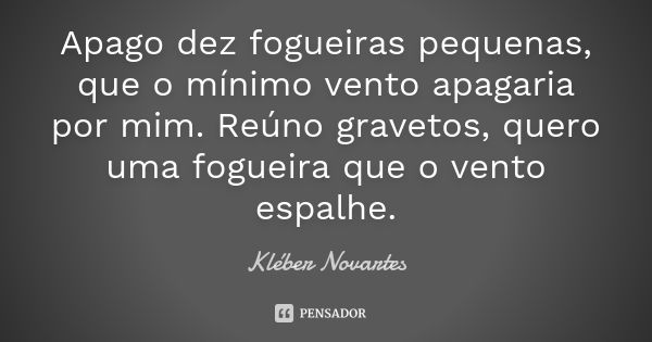 Apago dez fogueiras pequenas, que o mínimo vento apagaria por mim. Reúno gravetos, quero uma fogueira que o vento espalhe.... Frase de Kléber Novartes.