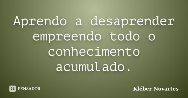 Aprendo a desaprender empreendo todo o conhecimento acumulado.... Frase de Kléber Novartes.