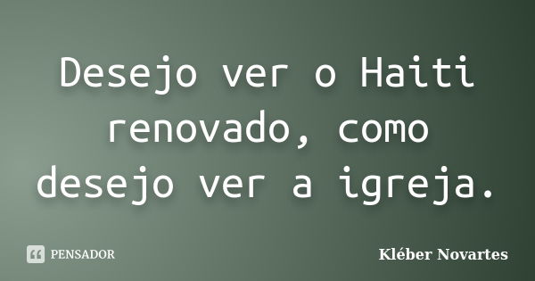 Desejo ver o Haiti renovado, como desejo ver a igreja.... Frase de Kléber Novartes.