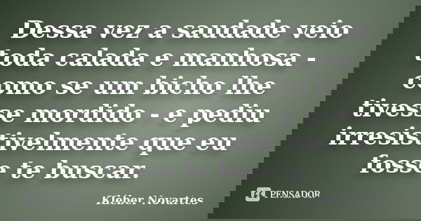 Dessa vez a saudade veio toda calada e manhosa - como se um bicho lhe tivesse mordido - e pediu irresistivelmente que eu fosse te buscar.... Frase de Kléber Novartes.