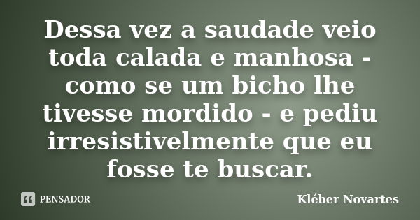 Dessa vez a saudade veio toda calada e manhosa - como se um bicho lhe tivesse mordido - e pediu irresistivelmente que eu fosse te buscar.... Frase de Kléber Novartes.