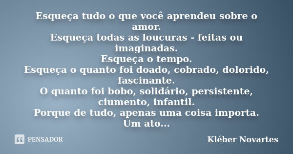 Esqueça tudo o que você aprendeu sobre o amor. Esqueça todas as loucuras - feitas ou imaginadas. Esqueça o tempo. Esqueça o quanto foi doado, cobrado, dolorido,... Frase de Kléber Novartes.