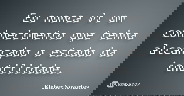 Eu nunca vi um conhecimento que tenha alcançado o estado da inutilidade.... Frase de Kléber Novartes.