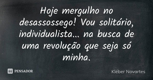 Hoje mergulho no desassossego! Vou solitário, individualista... na busca de uma revolução que seja só minha.... Frase de Kléber Novartes.