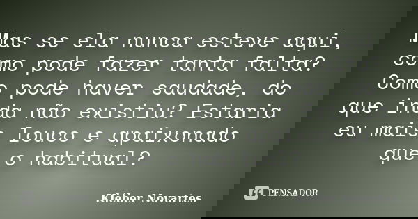 Mas se ela nunca esteve aqui, como pode fazer tanta falta? Como pode haver saudade, do que inda não existiu? Estaria eu mais louco e apaixonado que o habitual?... Frase de Kléber Novartes.