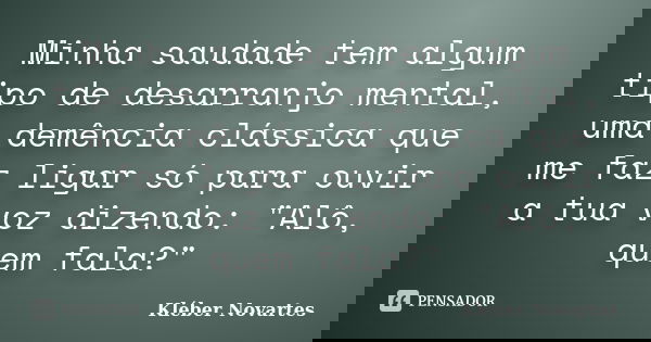 Minha saudade tem algum tipo de desarranjo mental, uma demência clássica que me faz ligar só para ouvir a tua voz dizendo: "Alô, quem fala?"... Frase de Kléber Novartes.