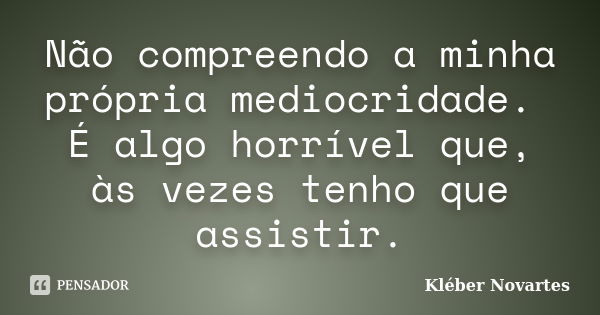 Não compreendo a minha própria mediocridade. É algo horrível que, às vezes tenho que assistir.... Frase de Kléber Novartes.