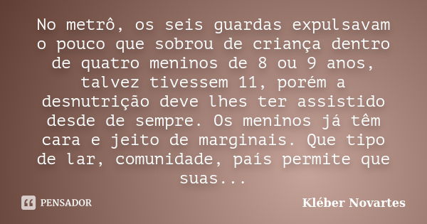 No metrô, os seis guardas expulsavam o pouco que sobrou de criança dentro de quatro meninos de 8 ou 9 anos, talvez tivessem 11, porém a desnutrição deve lhes te... Frase de Kléber Novartes.