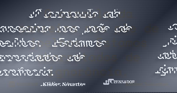 O círculo da canseira nos põe de joelhos. Estamos abarrotados de ignorância.... Frase de Kléber Novartes.