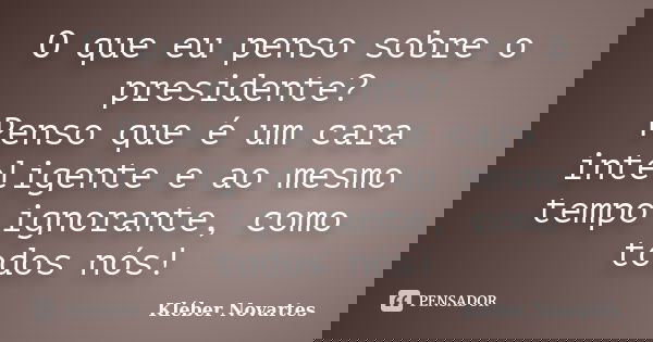 O que eu penso sobre o presidente? Penso que é um cara inteligente e ao mesmo tempo ignorante, como todos nós!... Frase de Kléber Novartes.