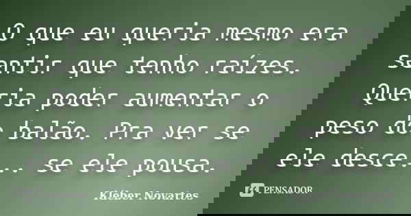 O que eu queria mesmo era sentir que tenho raízes. Queria poder aumentar o peso do balão. Pra ver se ele desce... se ele pousa.... Frase de Kléber Novartes.