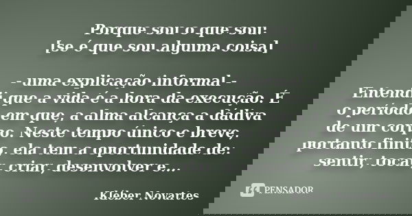 Porque sou o que sou: [se é que sou alguma coisa] - uma explicação informal - Entendi que a vida é a hora da execução. É o período em que, a alma alcança a dádi... Frase de Kléber Novartes.
