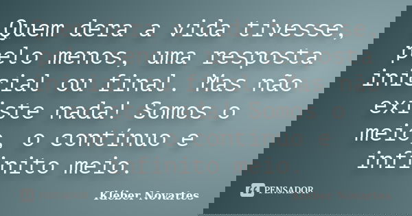 Quem dera a vida tivesse, pelo menos, uma resposta inicial ou final. Mas não existe nada! Somos o meio, o contínuo e infinito meio.... Frase de Kléber Novartes.