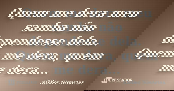 Quem me dera meu samba não dependesse dela. Quem me dera, quem me dera...... Frase de Kléber Novartes.
