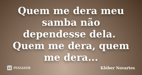 Quem me dera meu samba não dependesse dela. Quem me dera, quem me dera...... Frase de Kléber Novartes.