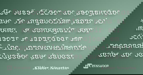 Se você fizer as perguntas que te angustiam para si mesmo, e conseguir ser sincero e corajoso em respondê-las, provavelmente ache as soluções que busca.... Frase de Kléber Novartes.