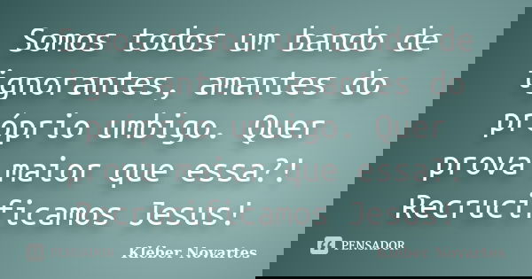 Somos todos um bando de ignorantes, amantes do próprio umbigo. Quer prova maior que essa?! Recrucificamos Jesus!... Frase de Kléber Novartes.