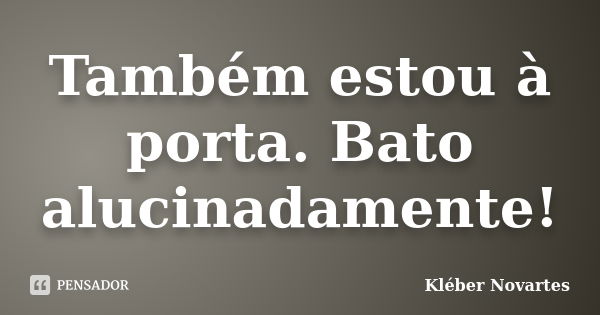 Também estou à porta. Bato alucinadamente!... Frase de Kléber Novartes.